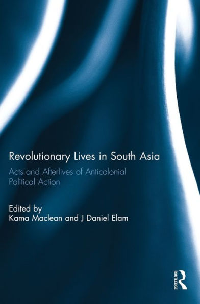 Revolutionary Lives In South Asia: Acts And Afterlives Of Anticolonial Political Action