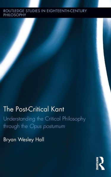 The Post-Critical Kant: Understanding The Critical Philosophy Through The Opus Postumum (Routledge Studies In Eighteenth-Century Philosophy)