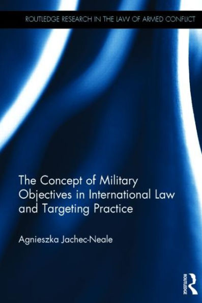 The Concept Of Military Objectives In International Law And Targeting Practice (Routledge Research In The Law Of Armed Conflict)