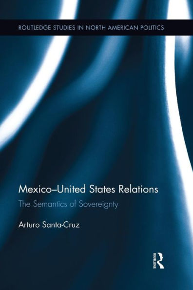 Mexico-United States Relations: The Semantics Of Sovereignty (Routledge Studies In North American Politics)