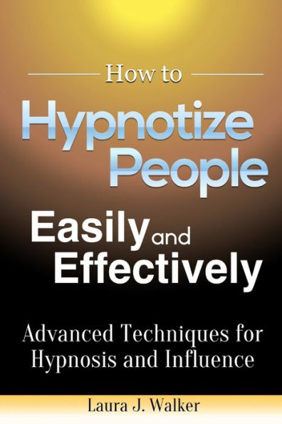 How To Hypnotize People Easily And Effectively: Advanced Techniques For Hypnosis And Influence