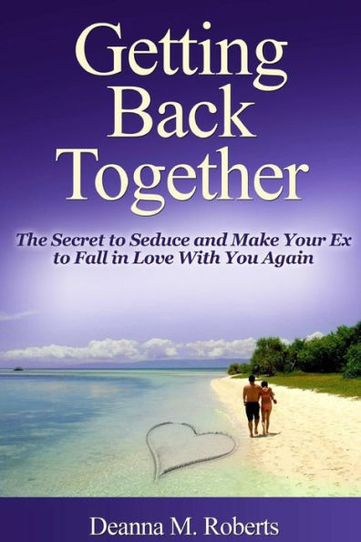 Getting Back Together: The Secret To Seduce And Make Your Ex To Fall In Love With You Again