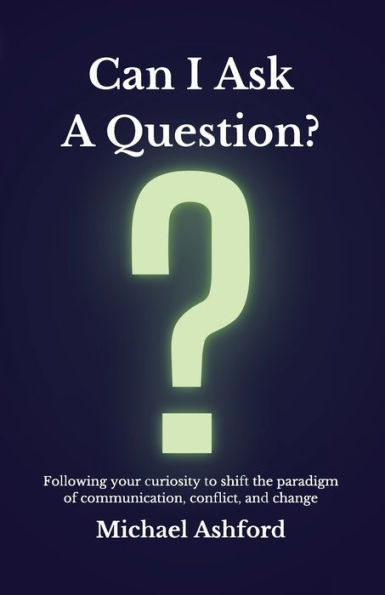Can I Ask A Question?: Following Your Curiosity To Shift The Paradigm Of Communication, Conflict, And Change