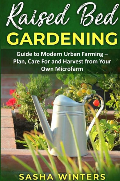 Raised Bed Gardening: Guide To Modern Urban Farming - Plan, Care For And Harvest From Your Own Microfarm