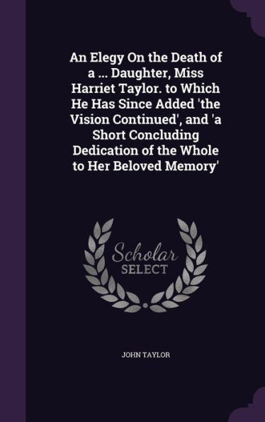 An Elegy On The Death Of A ... Daughter, Miss Harriet Taylor. To Which He Has Since Added 'The Vision Continued', And 'A Short Concluding Dedication Of The Whole To Her Beloved Memory'