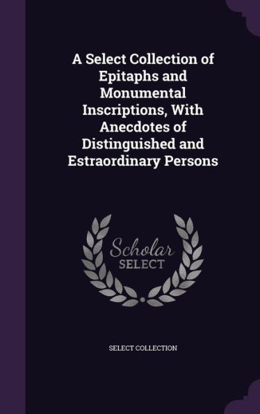 A Select Collection Of Epitaphs And Monumental Inscriptions, With Anecdotes Of Distinguished And Estraordinary Persons