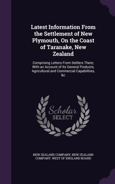 Latest Information From The Settlement Of New Plymouth, On The Coast Of Taranake, New Zealand: Comprising Letters From Settlers There; With An Account ... Agricultural And Commercial Capabilities, &C