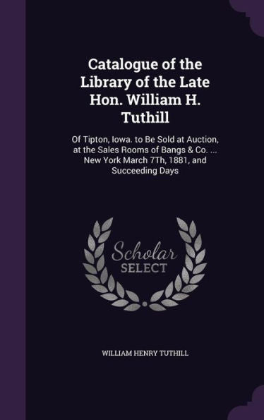 Catalogue Of The Library Of The Late Hon. William H. Tuthill: Of Tipton, Iowa. To Be Sold At Auction, At The Sales Rooms Of Bangs & Co. ... New York March 7Th, 1881, And Succeeding Days