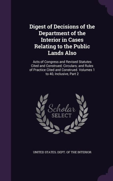 Digest Of Decisions Of The Department Of The Interior In Cases Relating To The Public Lands Also: Acts Of Congress And Revised Statutes Cited And ... Construed. Volumes 1 To 40, Inclusive, Part 2