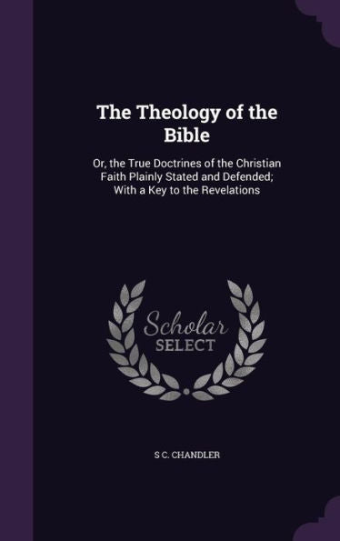 The Theology Of The Bible: Or, The True Doctrines Of The Christian Faith Plainly Stated And Defended; With A Key To The Revelations