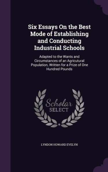 Six Essays On The Best Mode Of Establishing And Conducting Industrial Schools: Adapted To The Wants And Circumstances Of An Agricutural Population, Written For A Prize Of One Hundred Pounds