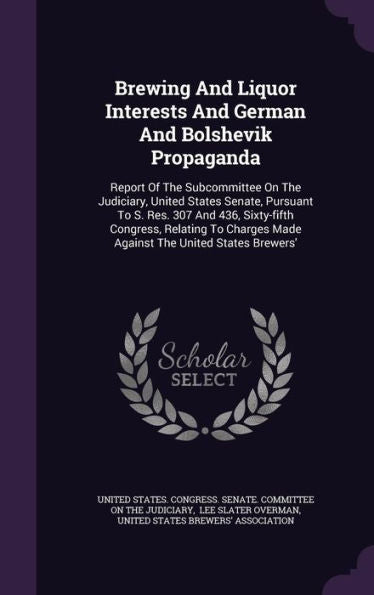 Brewing And Liquor Interests And German And Bolshevik Propaganda: Report Of The Subcommittee On The Judiciary, United States Senate, Pursuant To S. ... Made Against The United States Brewers'