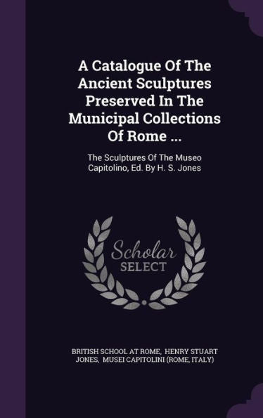 A Catalogue Of The Ancient Sculptures Preserved In The Municipal Collections Of Rome ...: The Sculptures Of The Museo Capitolino, Ed. By H. S. Jones