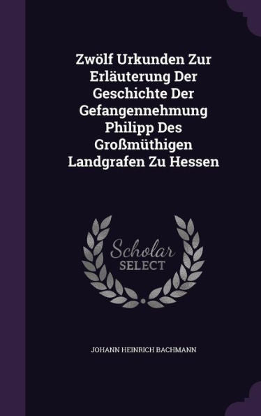 Zwolf Urkunden Zur Erlauterung Der Geschichte Der Gefangennehmung Philipp Des Gro??higen Landgrafen Zu Hessen