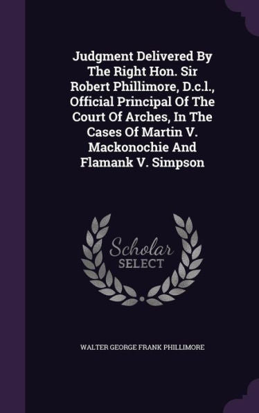 Judgment Delivered By The Right Hon. Sir Robert Phillimore, D.C.L., Official Principal Of The Court Of Arches, In The Cases Of Martin V. Mackonochie And Flamank V. Simpson