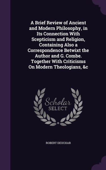 A Brief Review Of Ancient And Modern Philosophy, In Its Connection With Scepticism And Religion, Containing Also A Correspondence Betwixt The Author ... With Criticisms On Modern Theologians, &C