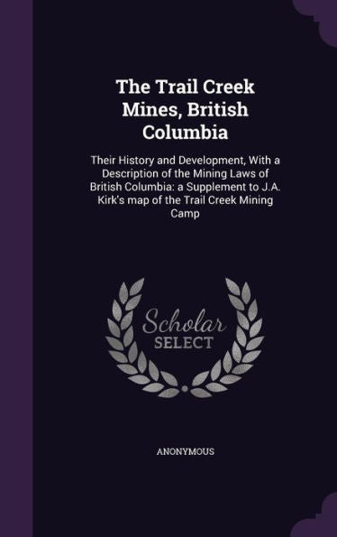 The Trail Creek Mines, British Columbia: Their History And Development, With A Description Of The Mining Laws Of British Columbia: A Supplement To J.A. Kirk's Map Of The Trail Creek Mining Camp