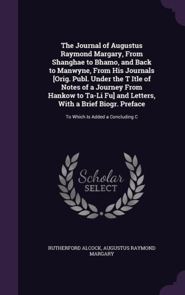 The Journal Of Augustus Raymond Margary, From Shanghae To Bhamo, And Back To Manwyne, From His Journals [Orig. Publ. Under The T Itle Of Notes Of A ... Preface: To Which Is Added A Concluding C
