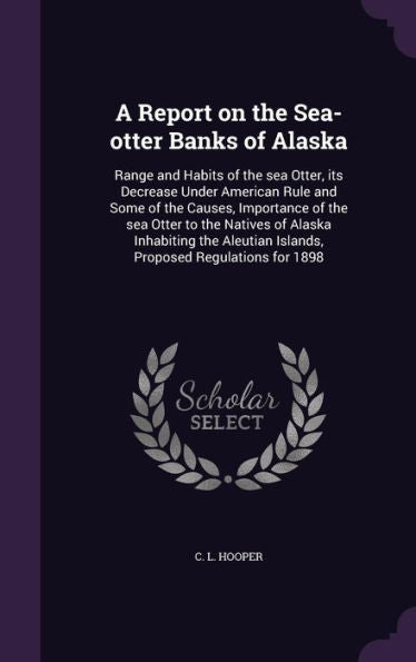 A Report On The Sea-Otter Banks Of Alaska: Range And Habits Of The Sea Otter, Its Decrease Under American Rule And Some Of The Causes, Importance Of ... Islands, Proposed Regulations For 1898