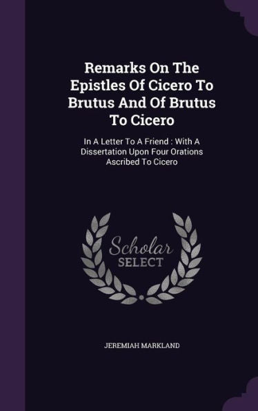 Remarks On The Epistles Of Cicero To Brutus And Of Brutus To Cicero: In A Letter To A Friend: With A Dissertation Upon Four Orations Ascribed To Cicero