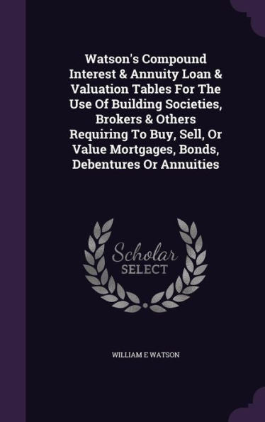Watson's Compound Interest & Annuity Loan & Valuation Tables For The Use Of Building Societies, Brokers & Others Requiring To Buy, Sell, Or Value Mortgages, Bonds, Debentures Or Annuities