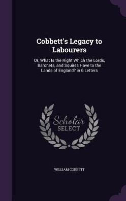 Cobbett's Legacy To Labourers: Or, What Is The Right Which The Lords, Baronets, And Squires Have To The Lands Of England? In 6 Letters