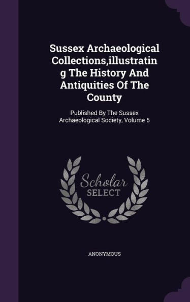 Sussex Archaeological Collections, Illustrating The History And Antiquities Of The County: Published By The Sussex Archaeological Society, Volume 5