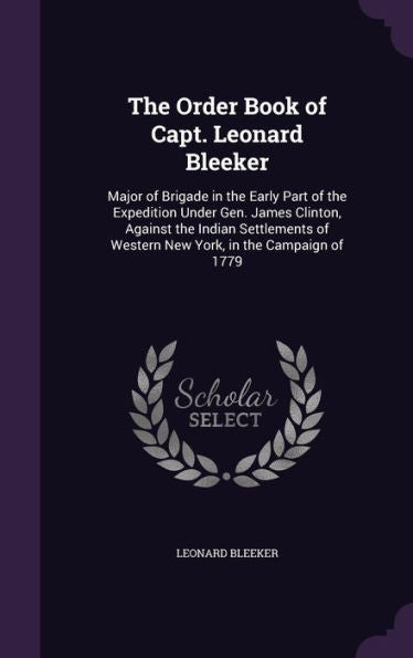 The Order Book Of Capt. Leonard Bleeker: Major Of Brigade In The Early Part Of The Expedition Under Gen. James Clinton, Against The Indian Settlements Of Western New York, In The Campaign Of 1779