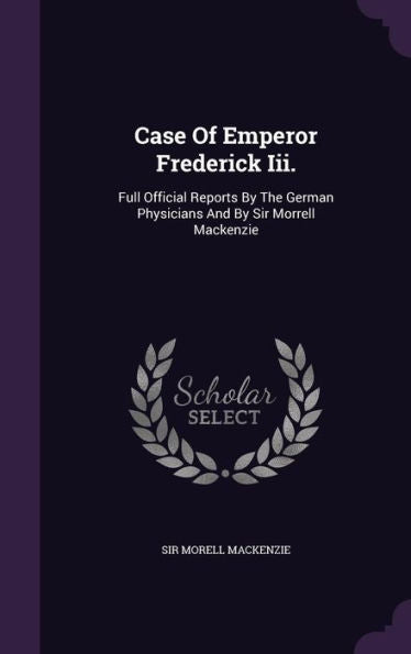 Case Of Emperor Frederick Iii.: Full Official Reports By The German Physicians And By Sir Morrell Mackenzie
