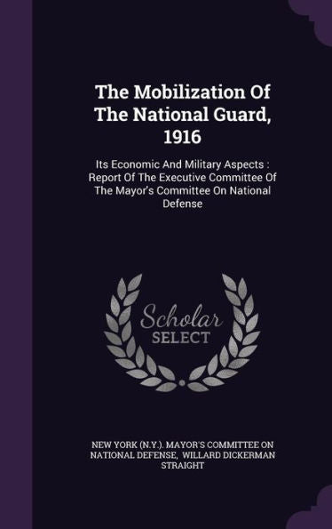 The Mobilization Of The National Guard, 1916: Its Economic And Military Aspects: Report Of The Executive Committee Of The Mayor's Committee On National Defense