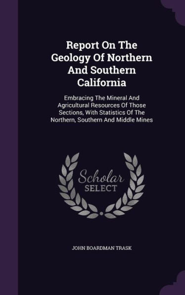Report On The Geology Of Northern And Southern California: Embracing The Mineral And Agricultural Resources Of Those Sections, With Statistics Of The Northern, Southern And Middle Mines