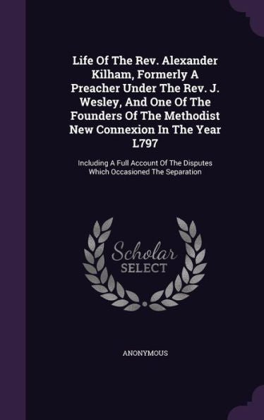 Life Of The Rev. Alexander Kilham, Formerly A Preacher Under The Rev. J. Wesley, And One Of The Founders Of The Methodist New Connexion In The Year ... The Disputes Which Occasioned The Separation