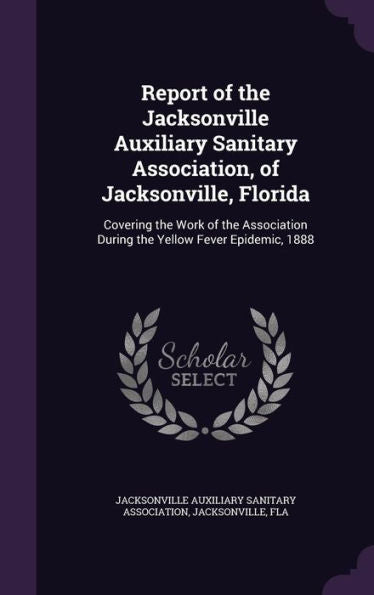 Report Of The Jacksonville Auxiliary Sanitary Association, Of Jacksonville, Florida: Covering The Work Of The Association During The Yellow Fever Epidemic, 1888