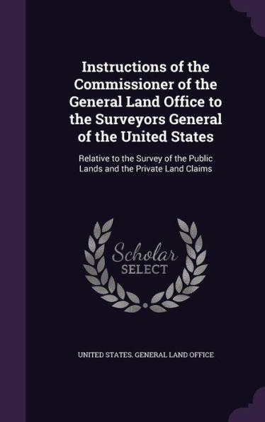 Instructions Of The Commissioner Of The General Land Office To The Surveyors General Of The United States: Relative To The Survey Of The Public Lands And The Private Land Claims