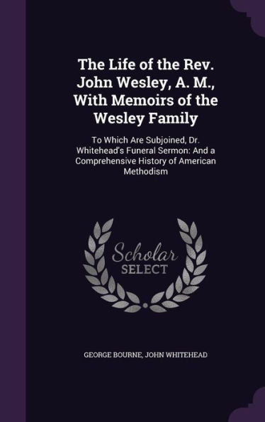 The Life Of The Rev. John Wesley, A. M., With Memoirs Of The Wesley Family: To Which Are Subjoined, Dr. Whitehead's Funeral Sermon: And A Comprehensive History Of American Methodism