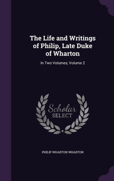 The Life And Writings Of Philip, Late Duke Of Wharton: In Two Volumes, Volume 2