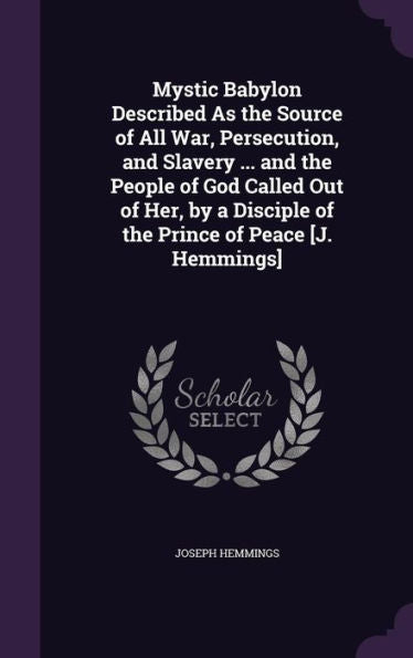 Mystic Babylon Described As The Source Of All War, Persecution, And Slavery ... And The People Of God Called Out Of Her, By A Disciple Of The Prince Of Peace [J. Hemmings]