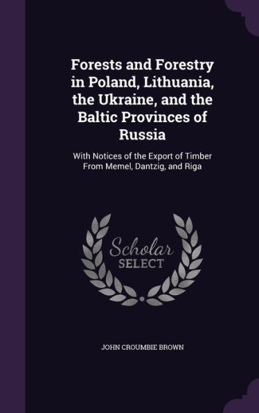 Forests And Forestry In Poland, Lithuania, The Ukraine, And The Baltic Provinces Of Russia: With Notices Of The Export Of Timber From Memel, Dantzig, And Riga