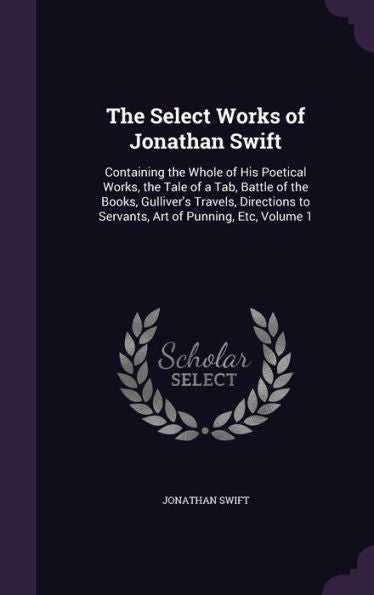 The Select Works Of Jonathan Swift: Containing The Whole Of His Poetical Works, The Tale Of A Tab, Battle Of The Books, Gulliver's Travels, Directions To Servants, Art Of Punning, Etc, Volume 1