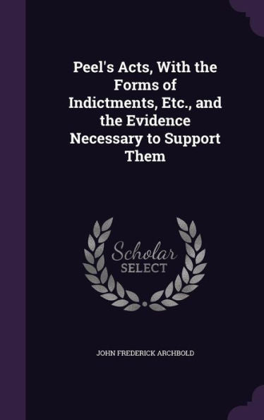 Peel's Acts, With The Forms Of Indictments, Etc., And The Evidence Necessary To Support Them