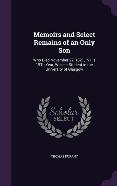 Memoirs And Select Remains Of An Only Son: Who Died November 27, 1821, In His 19Th Year, While A Student In The University Of Glasgow