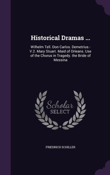 Historical Dramas ...: Wilhelm Tell. Don Carlos. Demetrius.-V.2. Mary Stuart. Maid Of Orleans. Use Of The Chorus In Tragedy. The Bride Of Messina