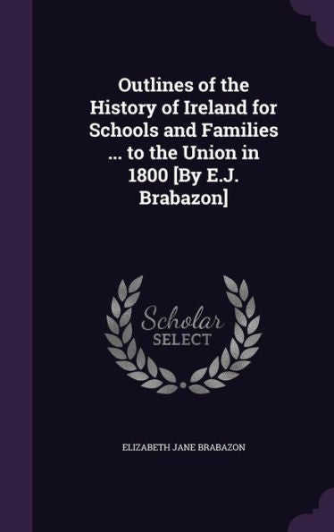 Outlines Of The History Of Ireland For Schools And Families ... To The Union In 1800 [By E.J. Brabazon]