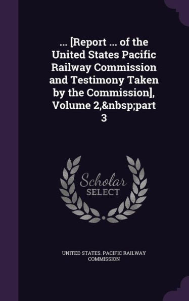 ... [Report ... Of The United States Pacific Railway Commission And Testimony Taken By The Commission], Volume 2, Part 3