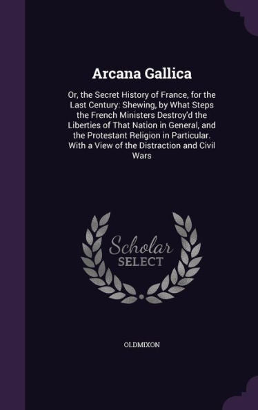 Arcana Gallica: Or, The Secret History Of France, For The Last Century: Shewing, By What Steps The French Ministers Destroy'D The Liberties Of That ... With A View Of The Distraction And Civil Wars