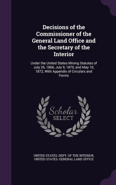 Decisions Of The Commissioner Of The General Land Office And The Secretary Of The Interior: Under The United States Mining Statutes Of July 26, 1866, ... 1872, With Appendix Of Circulars And Forms