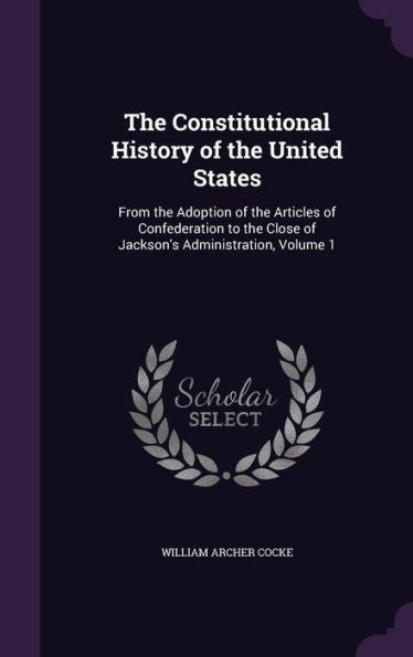The Constitutional History Of The United States: From The Adoption Of The Articles Of Confederation To The Close Of Jackson's Administration, Volume 1
