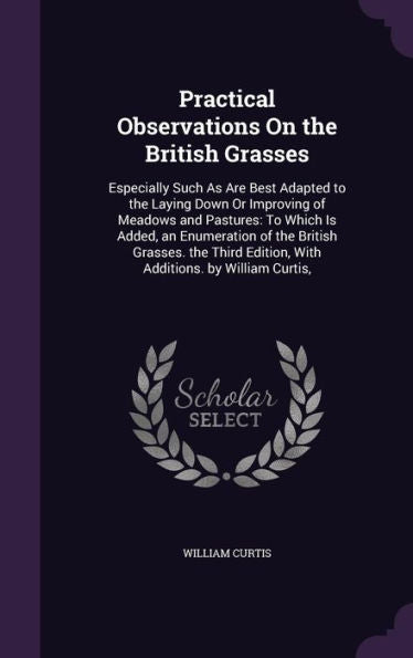 Practical Observations On The British Grasses: Especially Such As Are Best Adapted To The Laying Down Or Improving Of Meadows And Pastures: To Which ... Edition, With Additions. By William Curtis,