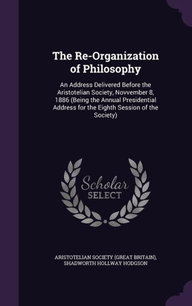The Re-Organization Of Philosophy: An Address Delivered Before The Aristotelian Society, Novvember 8, 1886 (Being The Annual Presidential Address For The Eighth Session Of The Society)