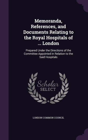 Memoranda, References, And Documents Relating To The Royal Hospitals Of ... London: Prepared Under The Directions Of The Committee Appointed In Relation To The Said Hospitals